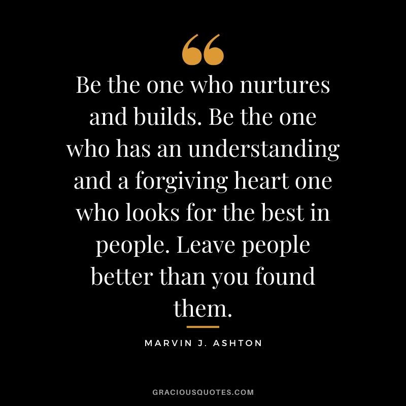 Be the one who nurtures and builds. Be the one who has an understanding and a forgiving heart one who looks for the best in people. Leave people better than you found them. - Marvin J. Ashton