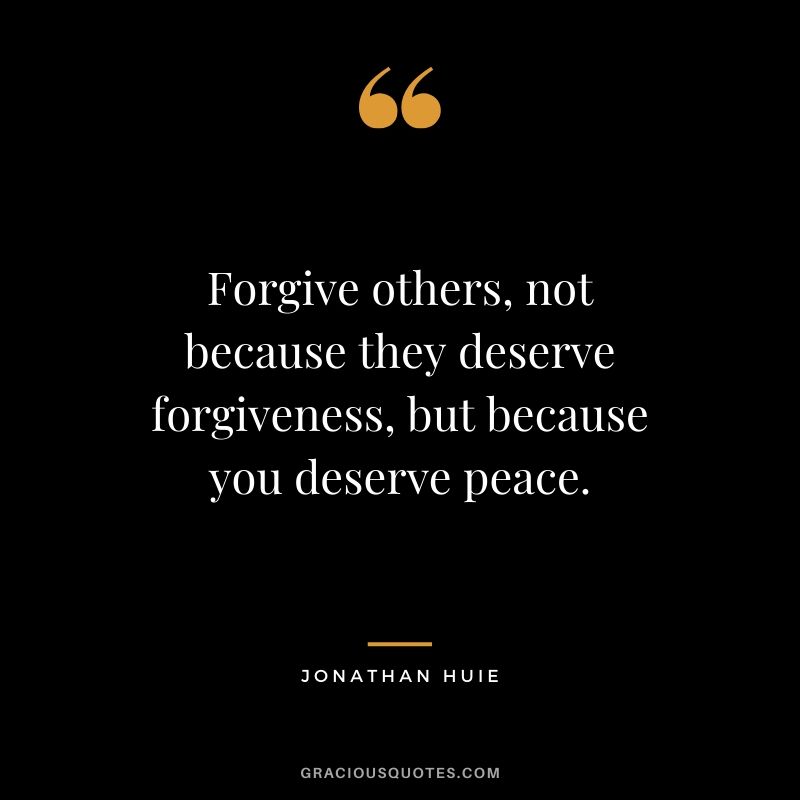 Forgive others, not because they deserve forgiveness, but because you deserve peace. - Jonathan Huie