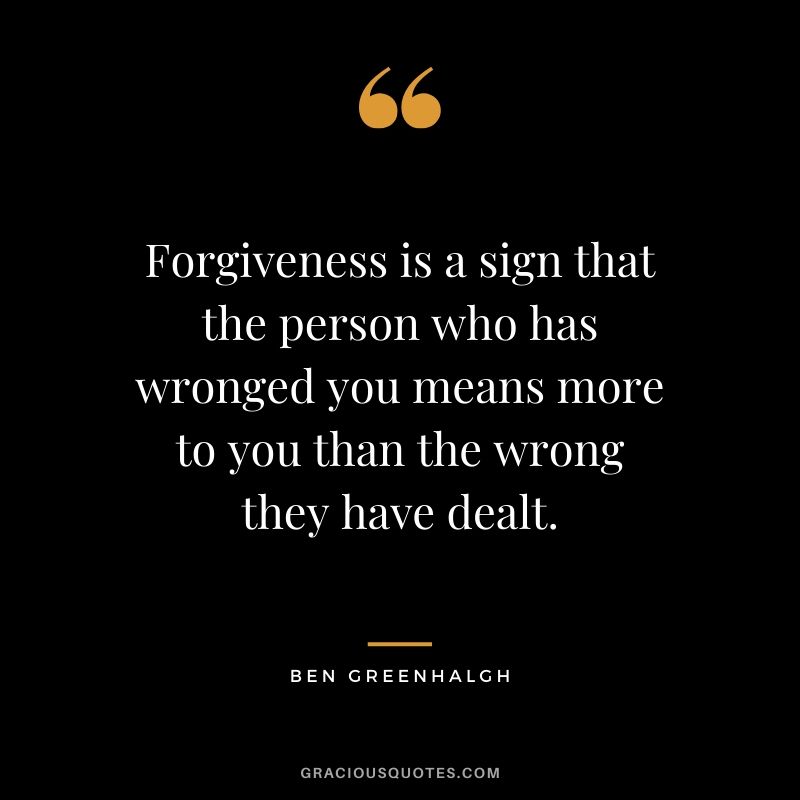 Forgiveness is a sign that the person who has wronged you means more to you than the wrong they have dealt. - Ben Greenhalgh