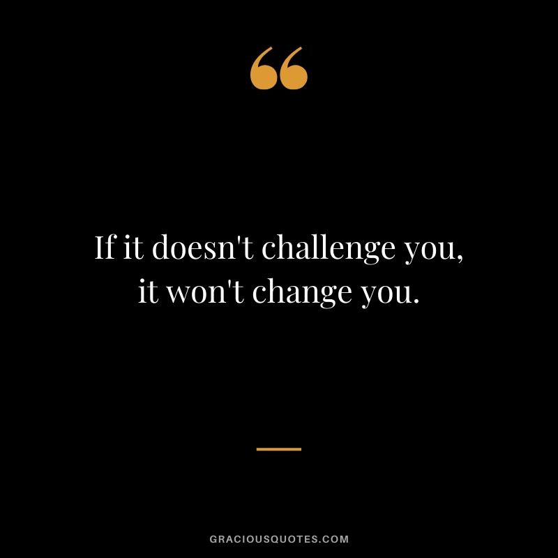 If it doesn't challenge you, it won't change you.