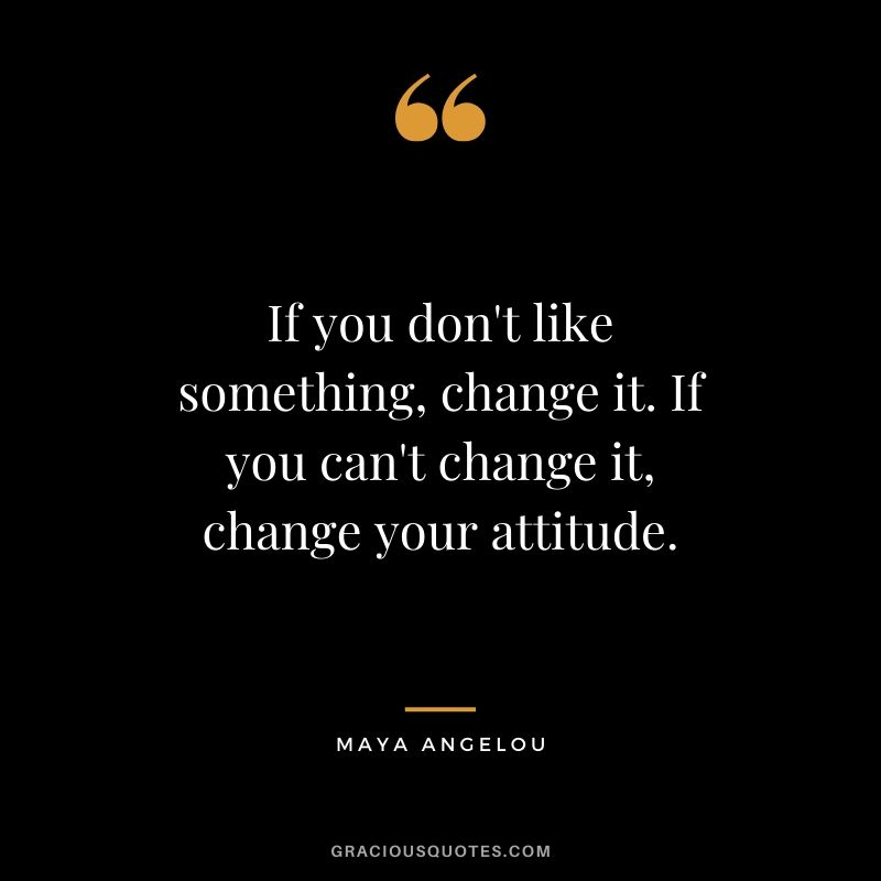 If you don't like something, change it. If you can't change it, change your attitude. - Maya Angelou