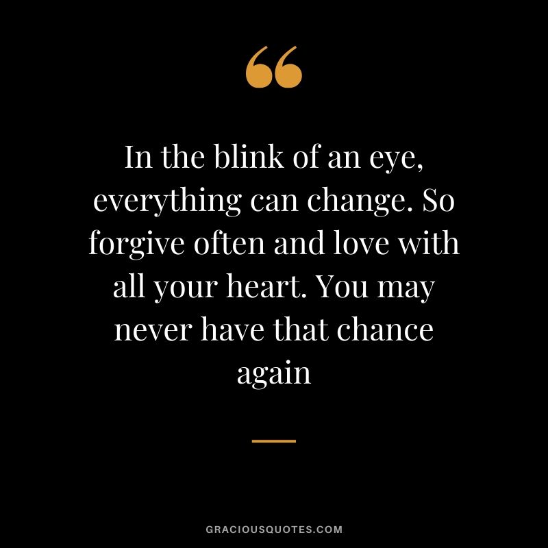 In the blink of an eye, everything can change. So forgive often and love with all your heart. You may never have that chance again.