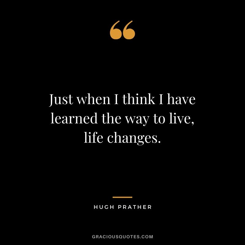 Just when I think I have learned the way to live, life changes. - Hugh Prather