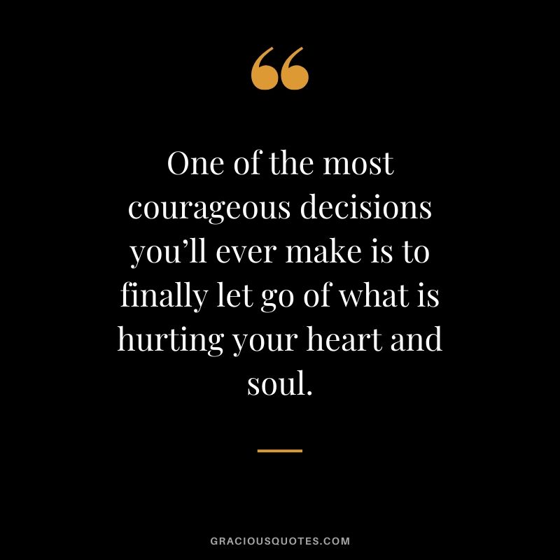 One of the most courageous decisions you’ll ever make is to finally let go of what is hurting your heart and soul.