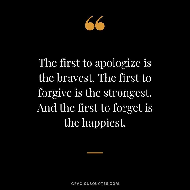 The first to apologize is the bravest. The first to forgive is the strongest. And the first to forget is the happiest.