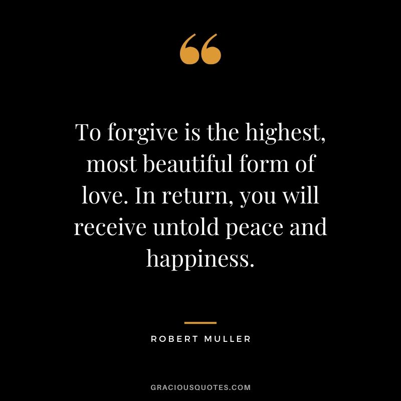 To forgive is the highest, most beautiful form of love. In return, you will receive untold peace and happiness. - Robert Muller