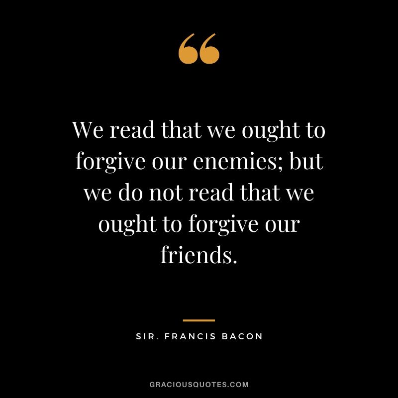 We read that we ought to forgive our enemies; but we do not read that we ought to forgive our friends. - Sir. Francis Bacon