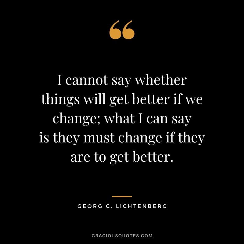 I cannot say whether things will get better if we change; what I can say is they must change if they are to get better. - Georg C. Lichtenberg