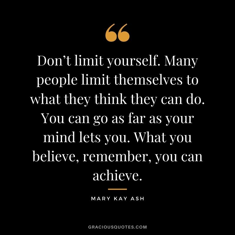 Don’t limit yourself. Many people limit themselves to what they think they can do. You can go as far as your mind lets you. What you believe, remember, you can achieve. - Mary Kay Ash