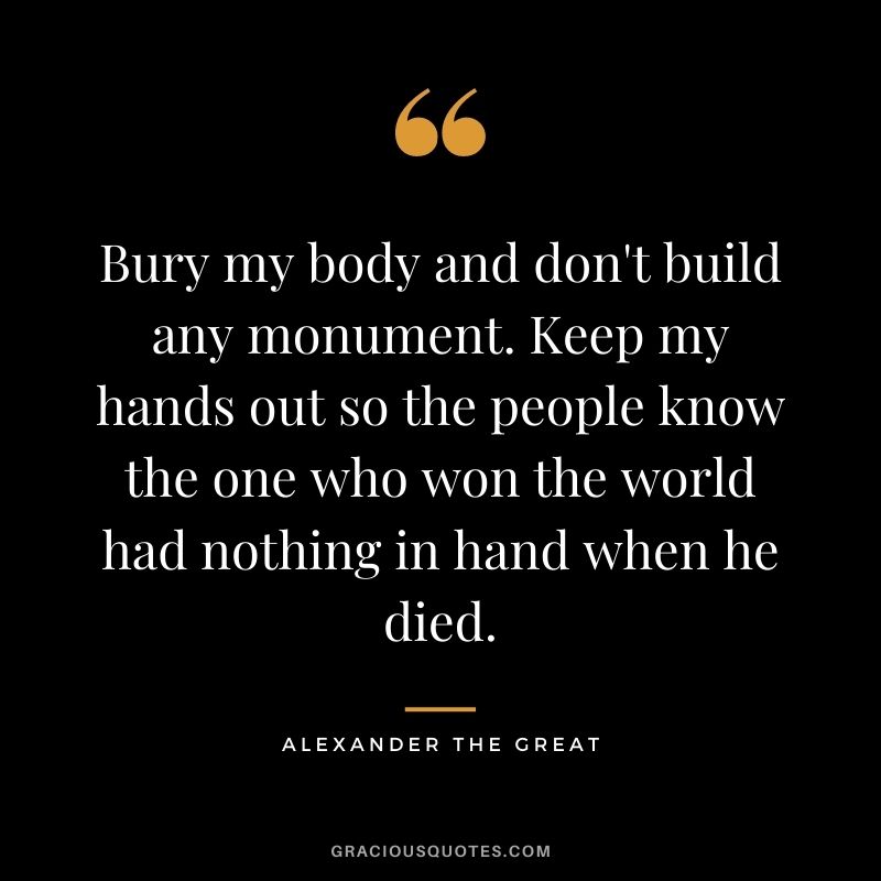 Bury my body and don't build any monument. Keep my hands out so the people know the one who won the world had nothing in hand when he died.