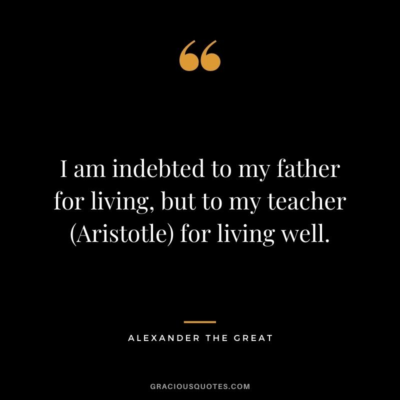 I am indebted to my father for living, but to my teacher (Aristotle) for living well.