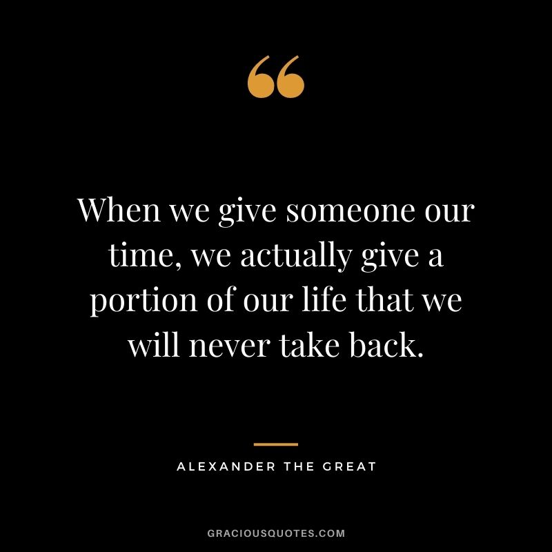 When we give someone our time, we actually give a portion of our life that we will never take back.
