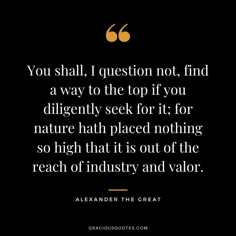 You shall, I question not, find a way to the top if you diligently seek for it; for nature hath placed nothing so high that it is out of the reach of industry and valor.
