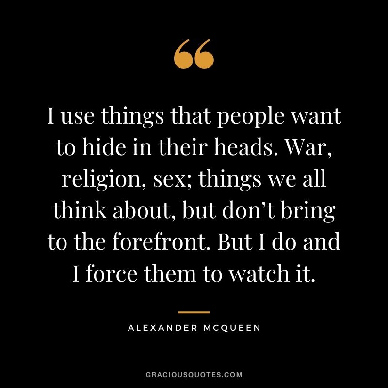 I use things that people want to hide in their heads. War, religion, sex; things we all think about, but don’t bring to the forefront. But I do and I force them to watch it.