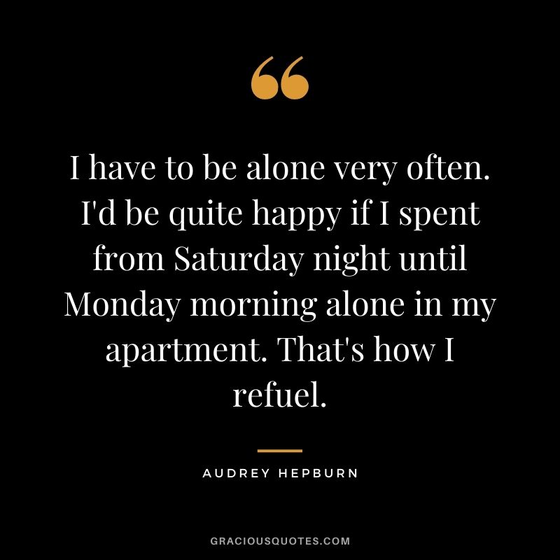 I have to be alone very often. I'd be quite happy if I spent from Saturday night until Monday morning alone in my apartment. That's how I refuel. - Audrey Hepburn