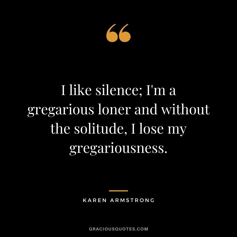 I like silence; I'm a gregarious loner and without the solitude, I lose my gregariousness. - Karen Armstrong