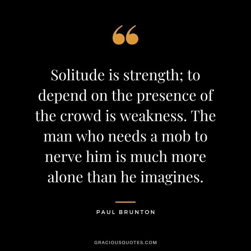Solitude is strength; to depend on the presence of the crowd is weakness. The man who needs a mob to nerve him is much more alone than he imagines. - Paul Brunton