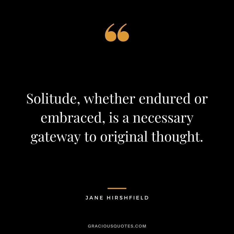 Solitude, whether endured or embraced, is a necessary gateway to original thought. – Jane Hirshfield