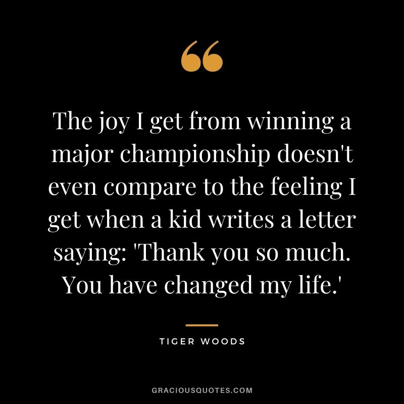 The joy I get from winning a major championship doesn't even compare to the feeling I get when a kid writes a letter saying 'Thank you so much. You have changed my life.'