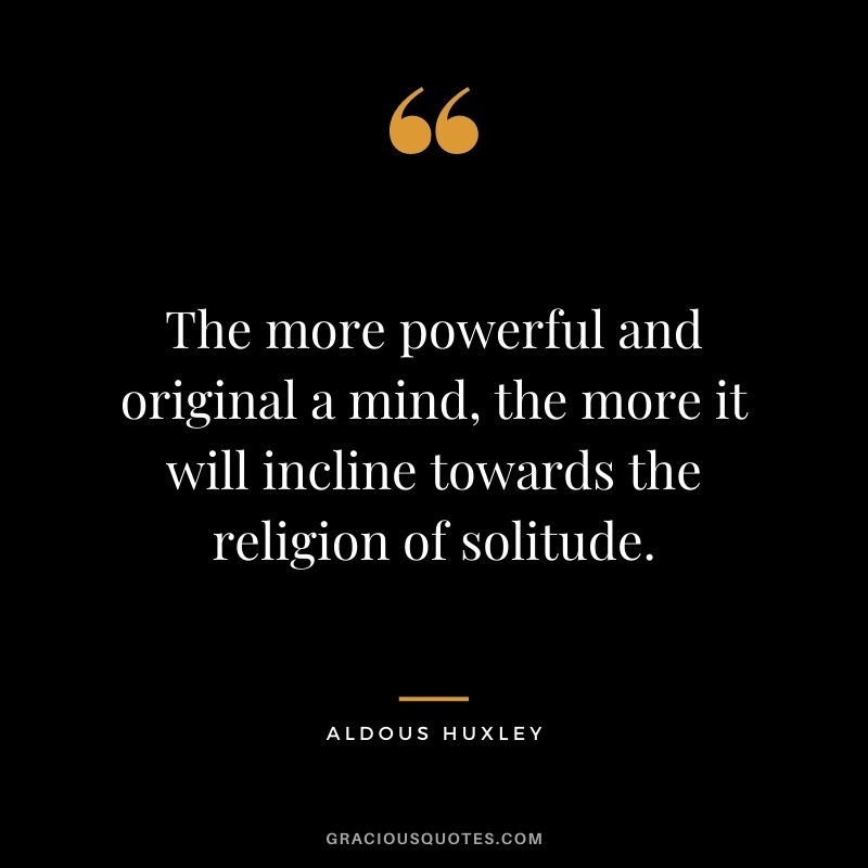 The more powerful and original a mind, the more it will incline towards the religion of solitude. - Aldous Huxley