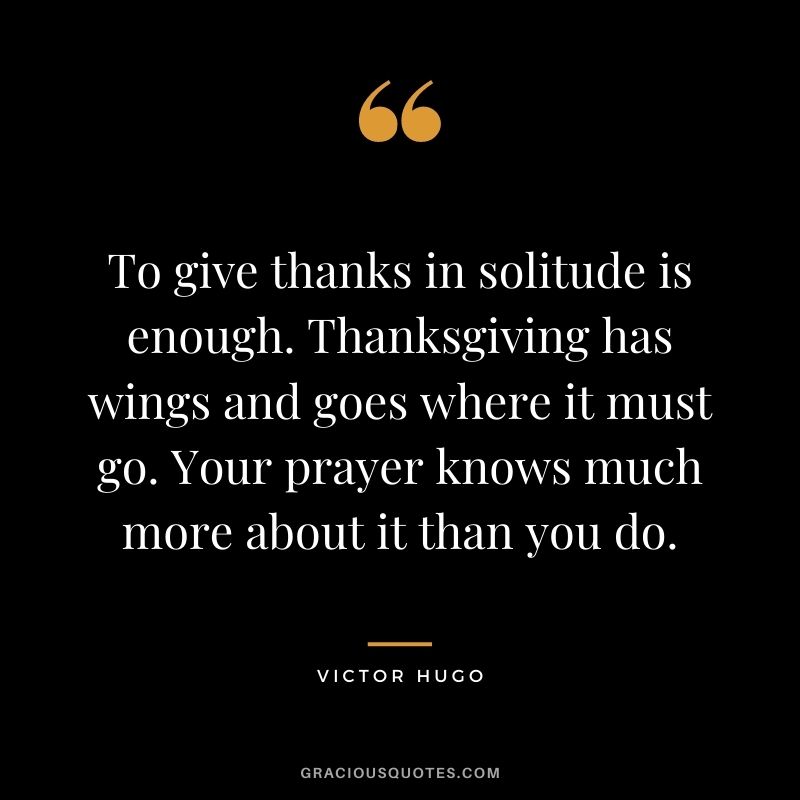 To give thanks in solitude is enough. Thanksgiving has wings and goes where it must go. Your prayer knows much more about it than you do. - Victor Hugo