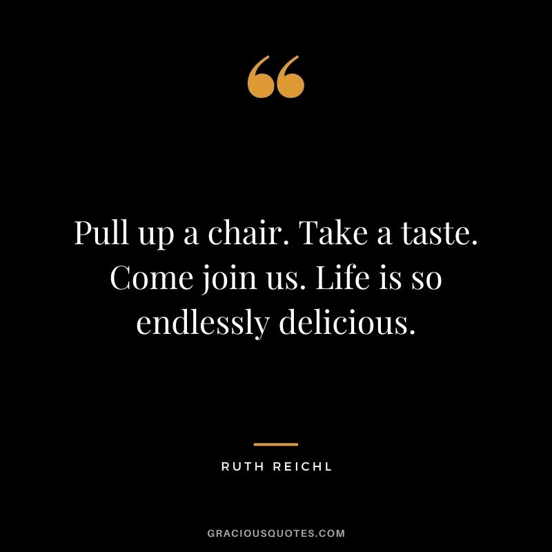 Pull up a chair. Take a taste. Come join us. Life is so endlessly delicious. ― Ruth Reichl