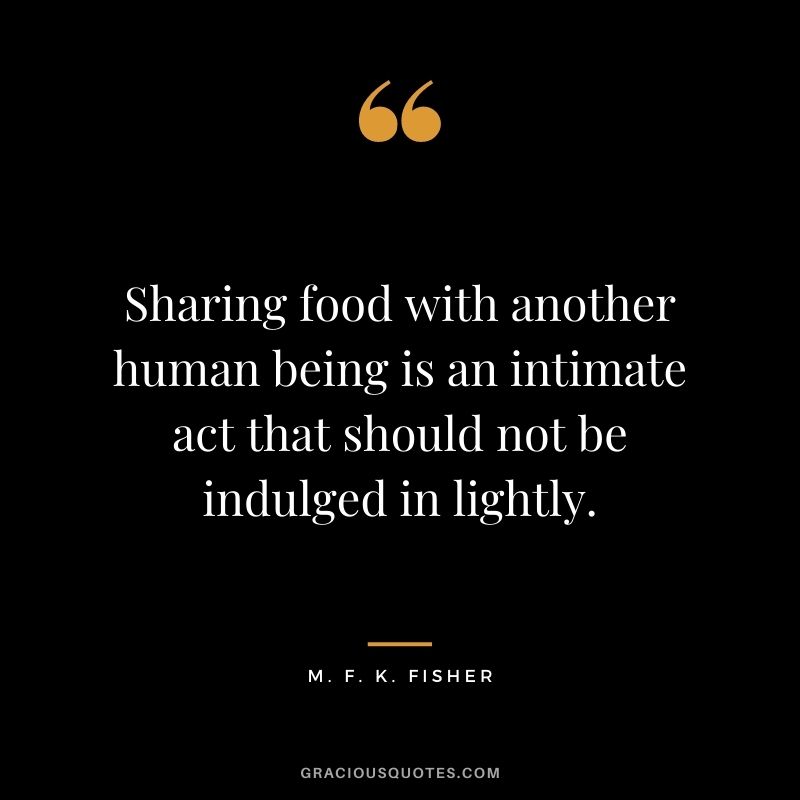 Sharing food with another human being is an intimate act that should not be indulged in lightly. - M. F. K. Fisher