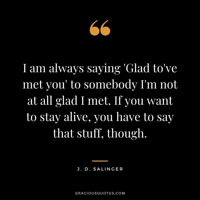 I am always saying 'Glad to've met you' to somebody I'm not at all glad I met. If you want to stay alive, you have to say that stuff, though.
