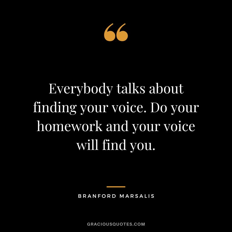 Everybody talks about finding your voice. Do your homework and your voice will find you. - Branford Marsalis