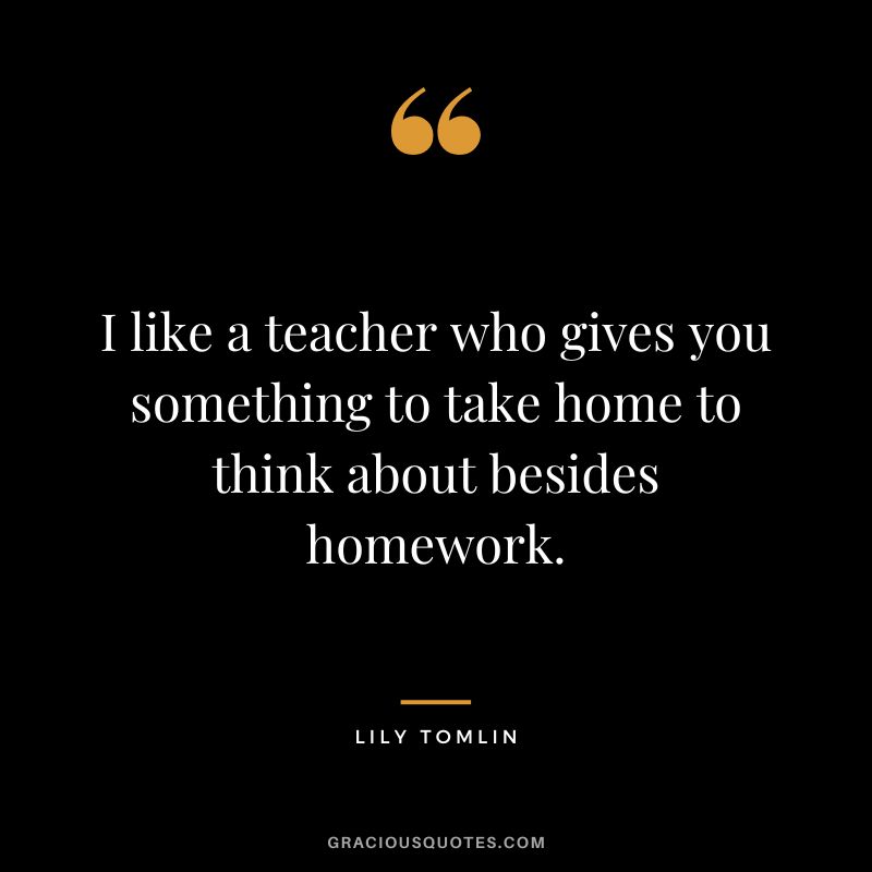 I like a teacher who gives you something to take home to think about besides homework. - Lily Tomlin