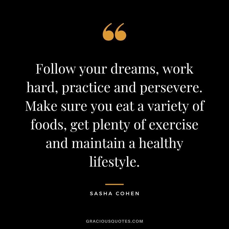 Follow your dreams, work hard, practice and persevere. Make sure you eat a variety of foods, get plenty of exercise and maintain a healthy lifestyle. - Sasha Cohen