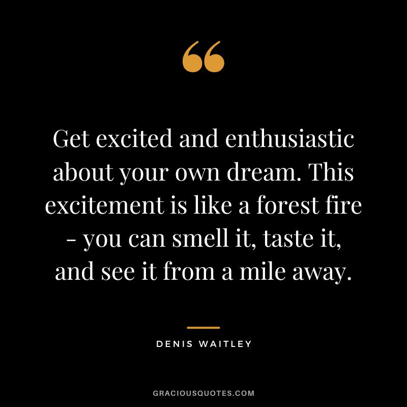 Get excited and enthusiastic about your own dream. This excitement is like a forest fire - you can smell it, taste it, and see it from a mile away. - Denis Waitley