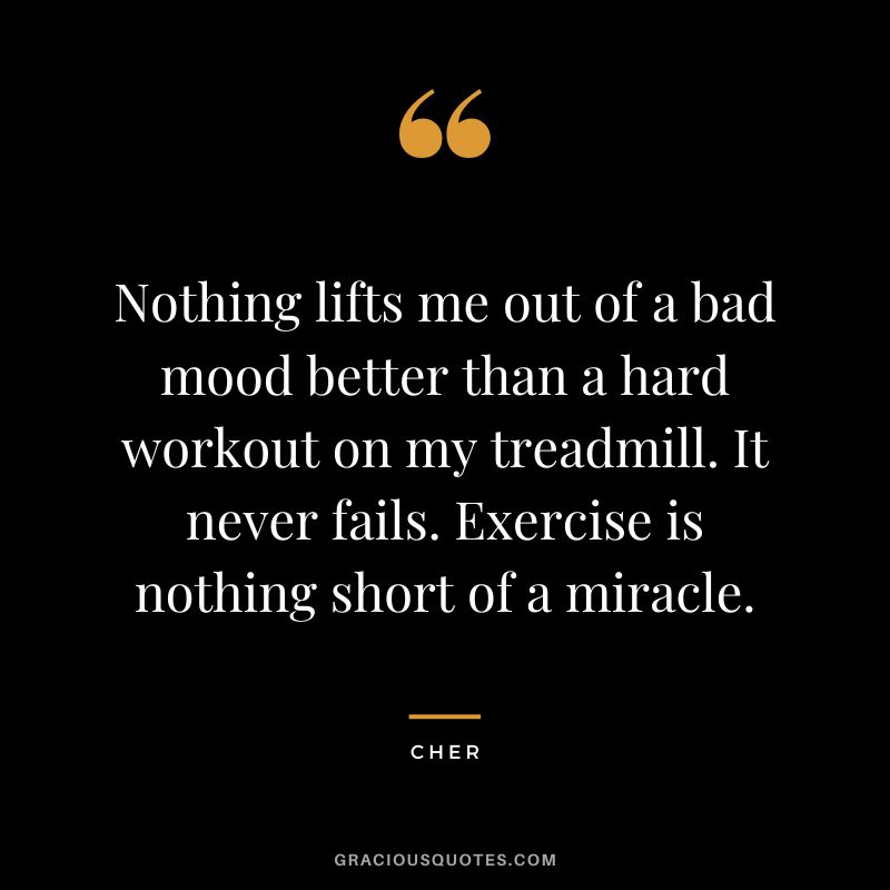 Nothing lifts me out of a bad mood better than a hard workout on my treadmill. It never fails. Exercise is nothing short of a miracle. - Cher